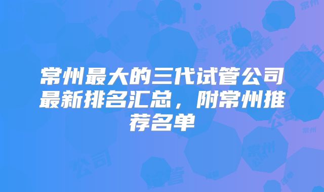 常州最大的三代试管公司最新排名汇总，附常州推荐名单