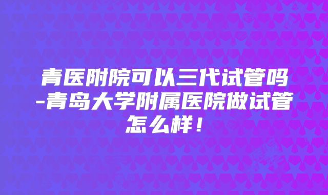 青医附院可以三代试管吗-青岛大学附属医院做试管怎么样！