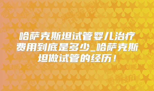 哈萨克斯坦试管婴儿治疗费用到底是多少_哈萨克斯坦做试管的经历！