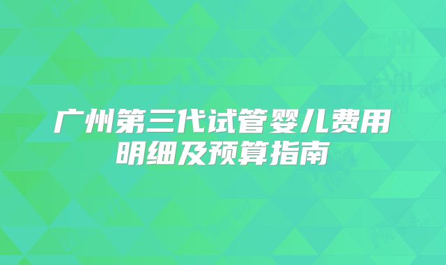 广州第三代试管婴儿费用明细及预算指南