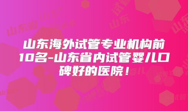 山东海外试管专业机构前10名-山东省内试管婴儿口碑好的医院！