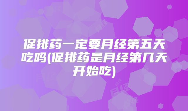 促排药一定要月经第五天吃吗(促排药是月经第几天开始吃)