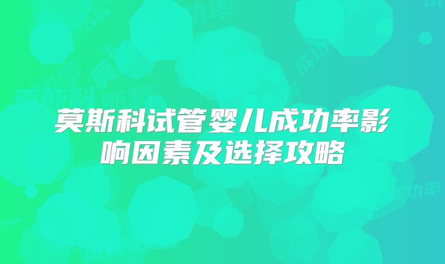 莫斯科试管婴儿成功率影响因素及选择攻略