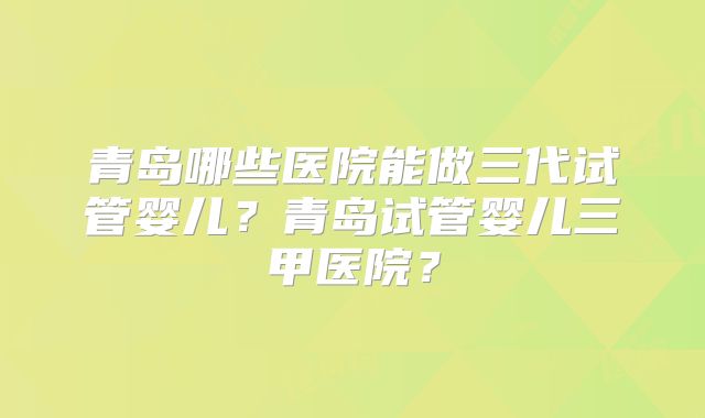 青岛哪些医院能做三代试管婴儿?青岛试管婴儿三甲医院?