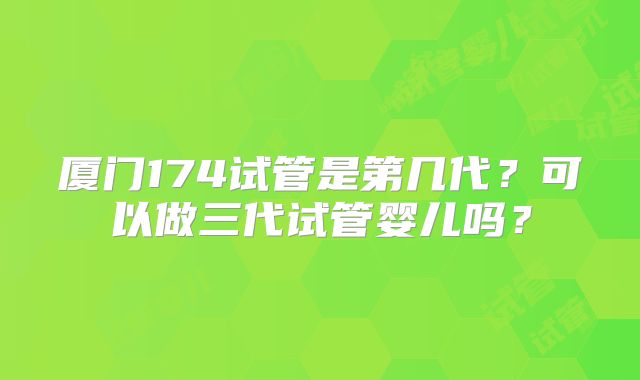 厦门174试管是第几代？可以做三代试管婴儿吗？