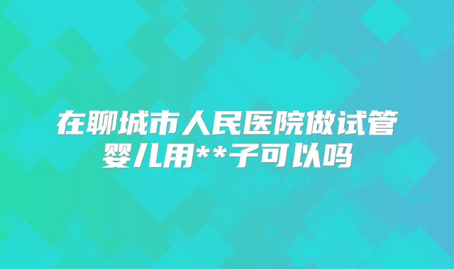 在聊城市人民医院做试管婴儿用**子可以吗
