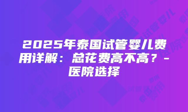2025年泰国试管婴儿费用详解：总花费高不高？-医院选择