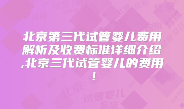 北京第三代试管婴儿费用解析及收费标准详细介绍,北京三代试管婴儿的费用！
