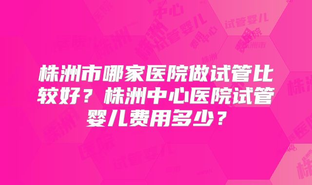 株洲市哪家医院做试管比较好？株洲中心医院试管婴儿费用多少？