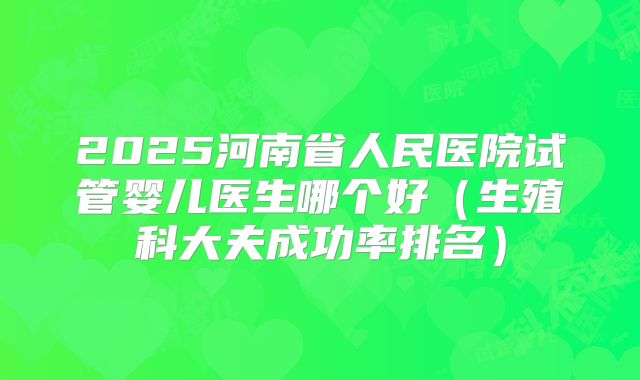 2025河南省人民医院试管婴儿医生哪个好(生殖科大夫成功率排名)