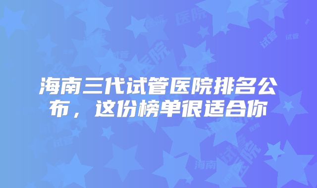 海南三代试管医院排名公布,这份榜单很适合你