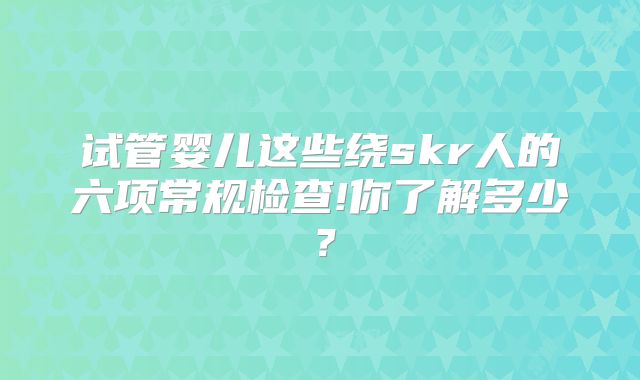 试管婴儿这些绕skr人的六项常规检查!你了解多少？