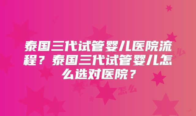 泰国三代试管婴儿医院流程？泰国三代试管婴儿怎么选对医院？