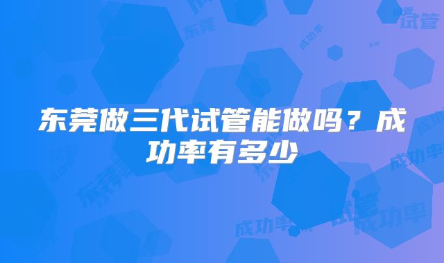 东莞做三代试管能做吗？成功率有多少