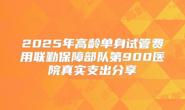 2025年高龄单身试管费用联勤保障部队第900医院真实支出分享