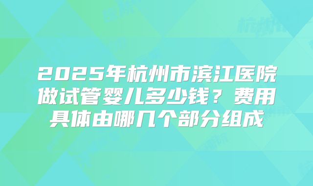 2025年杭州市滨江医院做试管婴儿多少钱？费用具体由哪几个部分组成