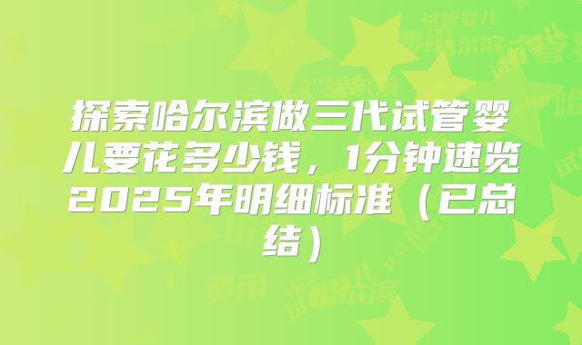 探索哈尔滨做三代试管婴儿要花多少钱，1分钟速览2025年明细标准（已总结）