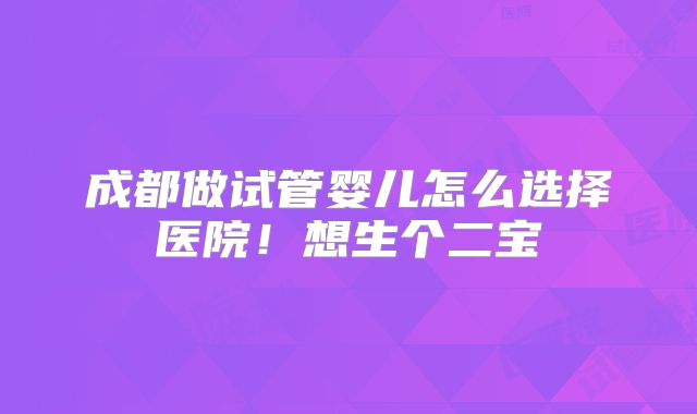 成都做试管婴儿怎么选择医院！想生个二宝