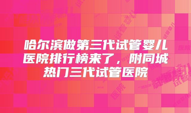 哈尔滨做第三代试管婴儿医院排行榜来了，附同城热门三代试管医院