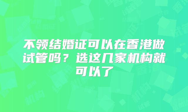 不领结婚证可以在香港做试管吗？选这几家机构就可以了