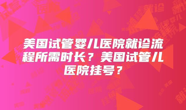 美国试管婴儿医院就诊流程所需时长？美国试管儿医院挂号？