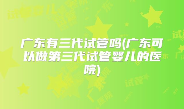 广东有三代试管吗(广东可以做第三代试管婴儿的医院)