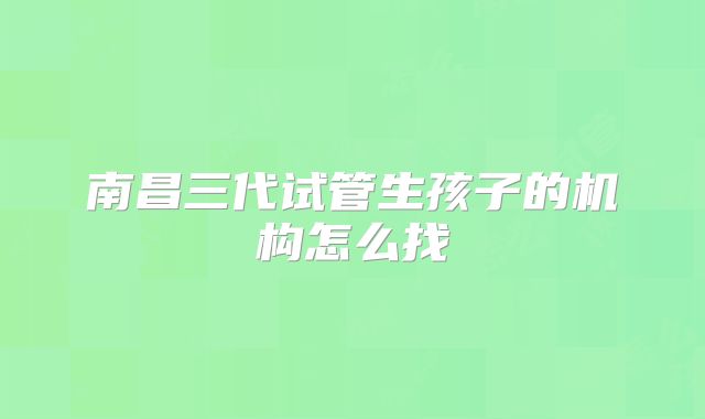 南昌三代试管生孩子的机构怎么找