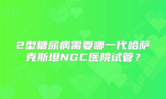 2型糖尿病需要哪一代哈萨克斯坦NGC医院试管？