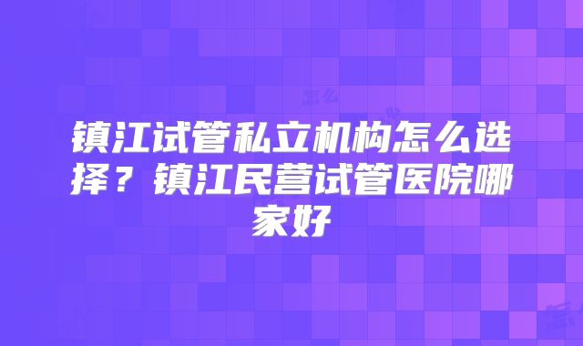 镇江试管私立机构怎么选择？镇江民营试管医院哪家好