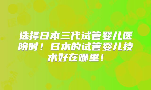 选择日本三代试管婴儿医院时！日本的试管婴儿技术好在哪里！