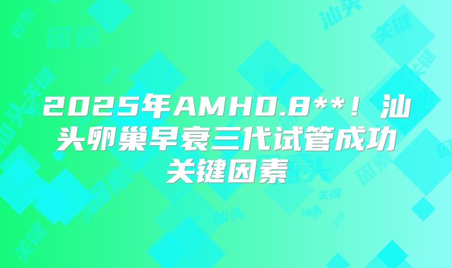 2025年AMH0.8**！汕头卵巢早衰三代试管成功关键因素