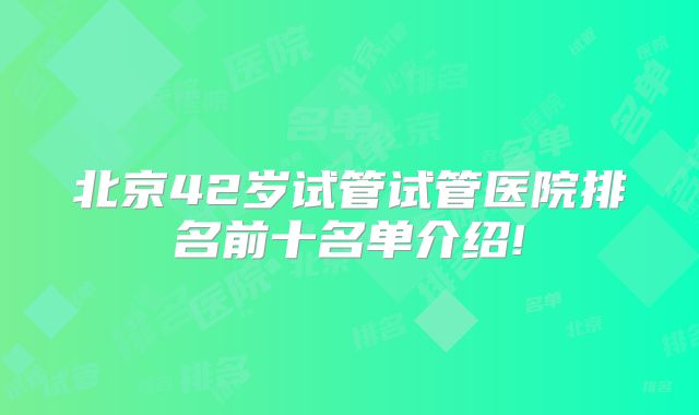 北京42岁试管试管医院排名前十名单介绍!