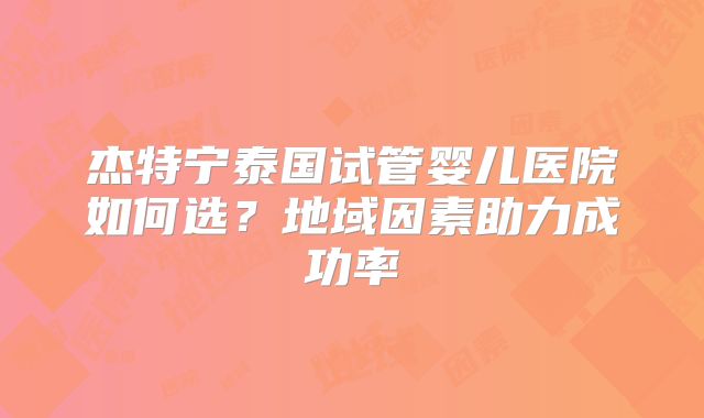 杰特宁泰国试管婴儿医院如何选？地域因素助力成功率