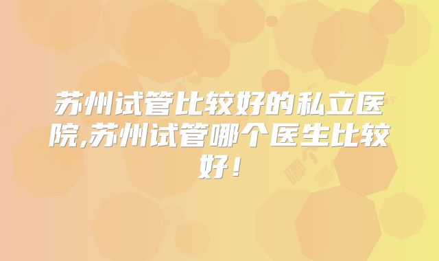 苏州试管比较好的私立医院,苏州试管哪个医生比较好！