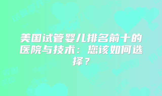 美国试管婴儿排名前十的医院与技术:您该如何选择?