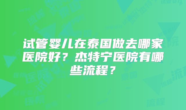 试管婴儿在泰国做去哪家医院好?杰特宁医院有哪些流程?