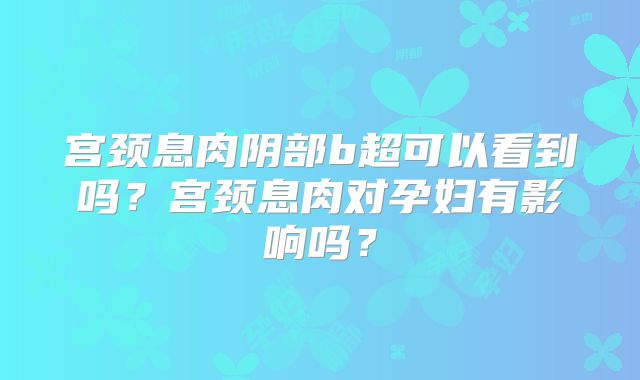 宫颈息肉阴部b超可以看到吗？宫颈息肉对孕妇有影响吗？