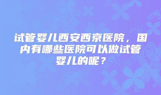 试管婴儿西安西京医院，国内有哪些医院可以做试管婴儿的呢？