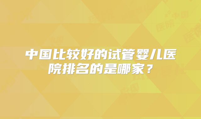 中国比较好的试管婴儿医院排名的是哪家？