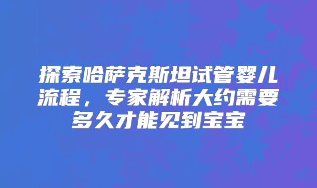 探索哈萨克斯坦试管婴儿流程，专家解析大约需要多久才能见到宝宝