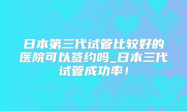 日本第三代试管比较好的医院可以签约吗_日本三代试管成功率！