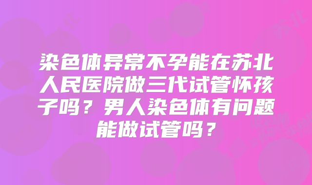 染色体异常不孕能在苏北人民医院做三代试管怀孩子吗？男人染色体有问题能做试管吗？