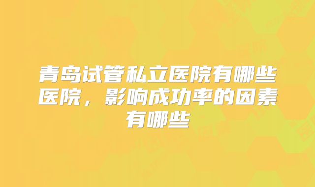 青岛试管私立医院有哪些医院，影响成功率的因素有哪些