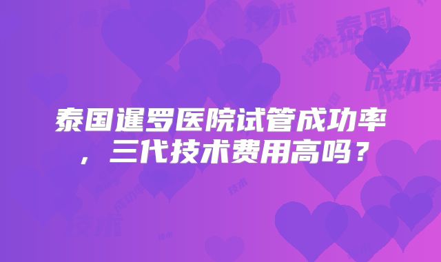 泰国暹罗医院试管成功率，三代技术费用高吗？