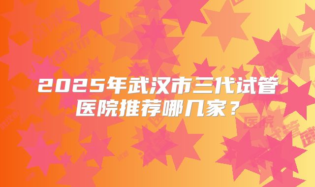 2025年武汉市三代试管医院推荐哪几家？