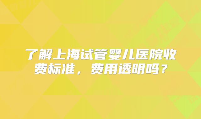 了解上海试管婴儿医院收费标准，费用透明吗？