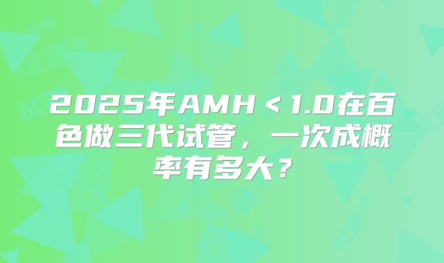 2025年AMH＜1.0在百色做三代试管，一次成概率有多大？