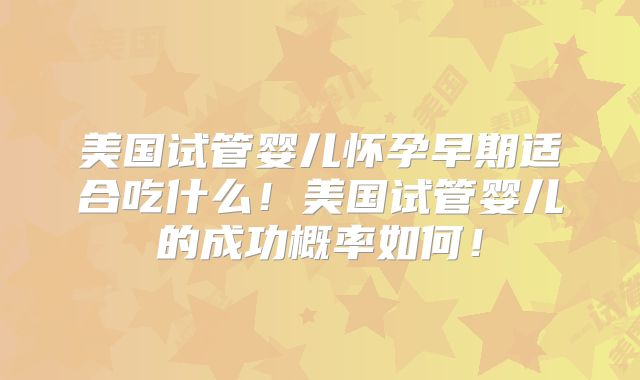 美国试管婴儿怀孕早期适合吃什么！美国试管婴儿的成功概率如何！