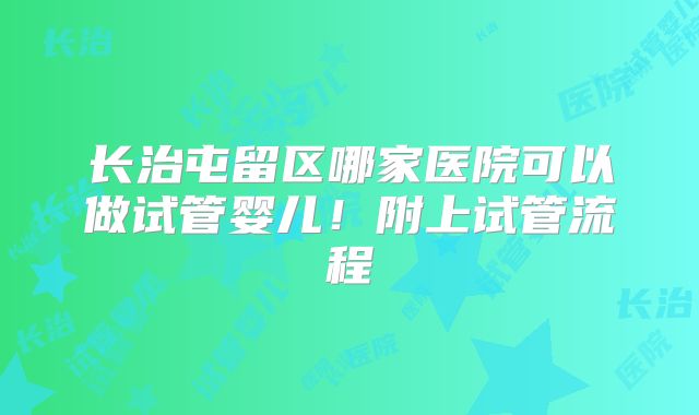 长治屯留区哪家医院可以做试管婴儿！附上试管流程