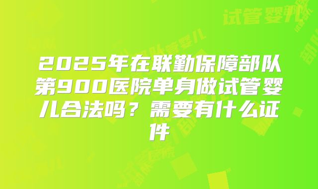 2025年在联勤保障部队第900医院单身做试管婴儿合法吗?需要有什么证件